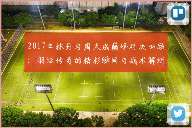 2017年林丹与周天成巅峰对决回顾：羽坛传奇的精彩瞬间与战术解析