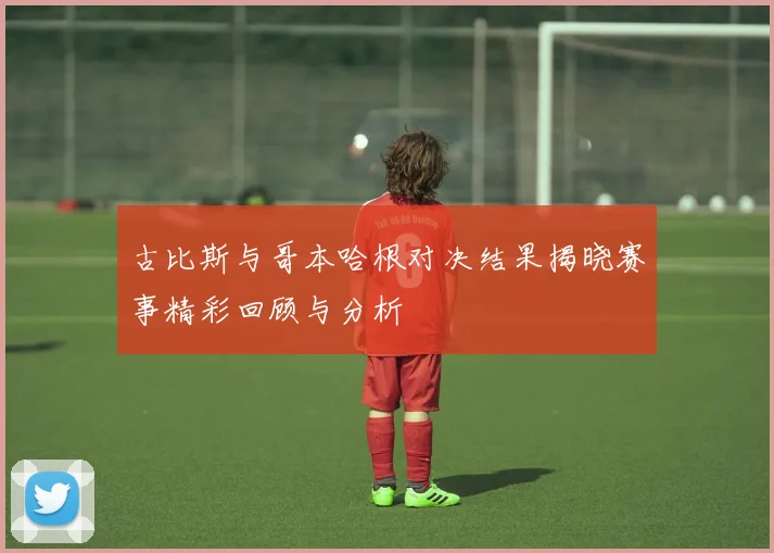 古比斯与哥本哈根对决结果揭晓赛事精彩回顾与分析