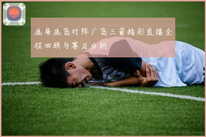 鹿角鹿岛对阵广岛三箭精彩直播全程回顾与赛后分析