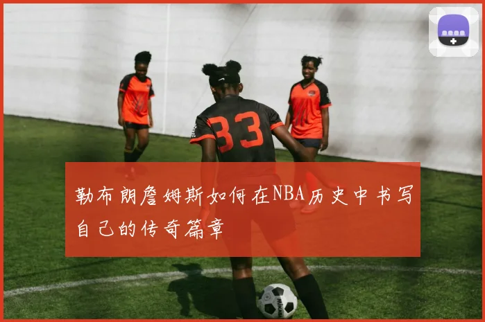 勒布朗詹姆斯如何在NBA历史中书写自己的传奇篇章