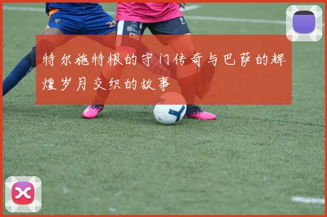 特尔施特根的守门传奇与巴萨的辉煌岁月交织的故事