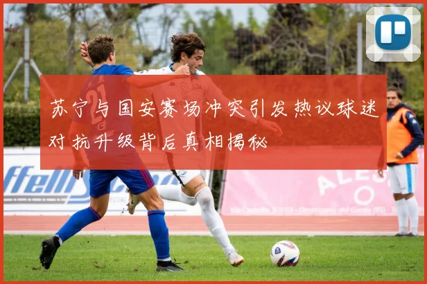 苏宁与国安赛场冲突引发热议球迷对抗升级背后真相揭秘