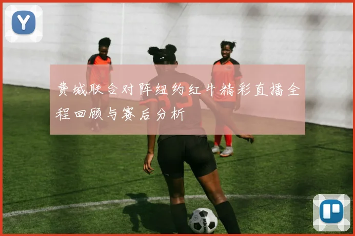 费城联合对阵纽约红牛精彩直播全程回顾与赛后分析