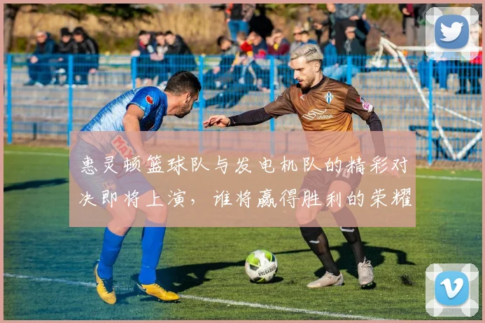 惠灵顿篮球队与发电机队的精彩对决即将上演，谁将赢得胜利的荣耀