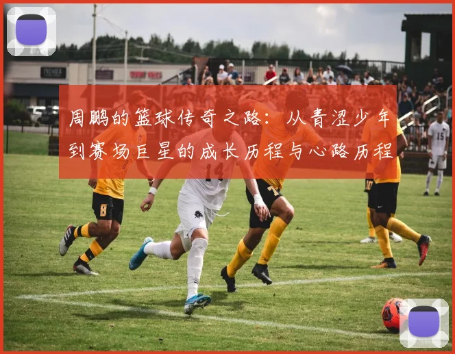周鹏的篮球传奇之路：从青涩少年到赛场巨星的成长历程与心路历程