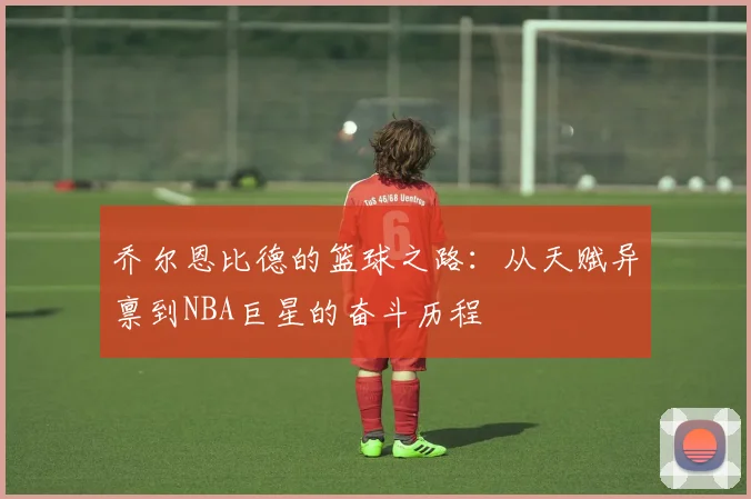 乔尔恩比德的篮球之路：从天赋异禀到NBA巨星的奋斗历程