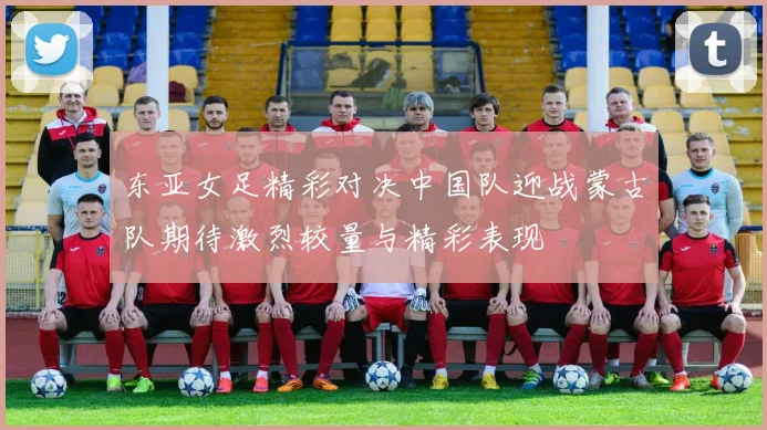 东亚女足精彩对决中国队迎战蒙古队期待激烈较量与精彩表现