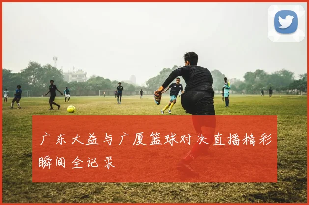 广东大益与广厦篮球对决直播精彩瞬间全记录