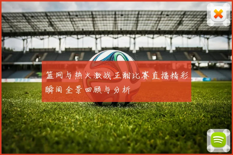 篮网与热火激战正酣比赛直播精彩瞬间全景回顾与分析