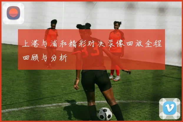 上港与浦和精彩对决录像回放全程回顾与分析