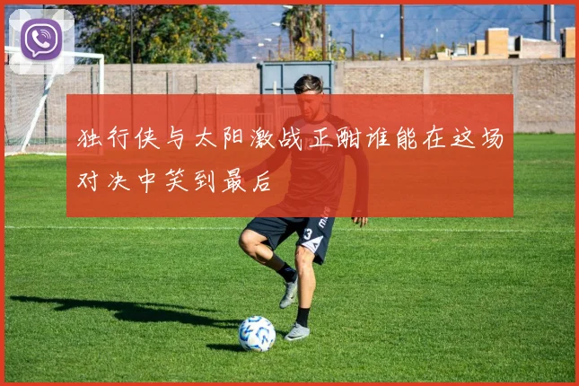 独行侠与太阳激战正酣谁能在这场对决中笑到最后