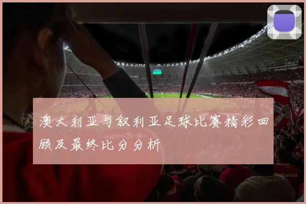 澳大利亚与叙利亚足球比赛精彩回顾及最终比分分析