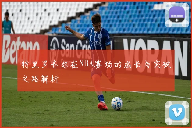 特里罗齐尔在NBA赛场的成长与突破之路解析