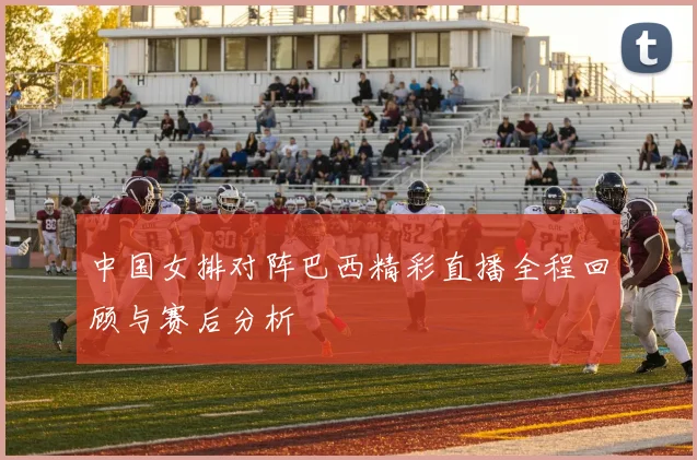 中国女排对阵巴西精彩直播全程回顾与赛后分析