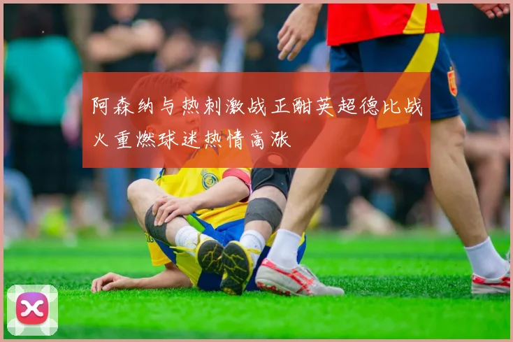 阿森纳与热刺激战正酣英超德比战火重燃球迷热情高涨