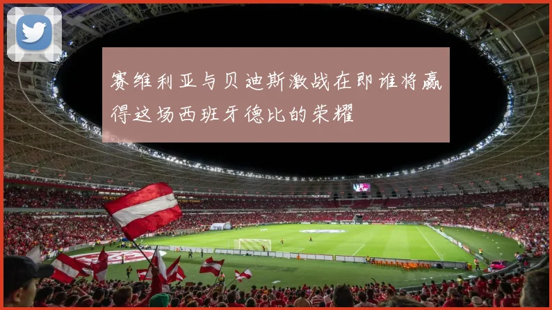 赛维利亚与贝迪斯激战在即谁将赢得这场西班牙德比的荣耀